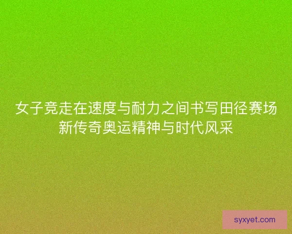 女子竞走在速度与耐力之间书写田径赛场新传奇奥运精神与时代风采