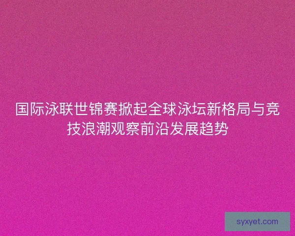国际泳联世锦赛掀起全球泳坛新格局与竞技浪潮观察前沿发展趋势