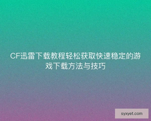 CF迅雷下载教程轻松获取快速稳定的游戏下载方法与技巧