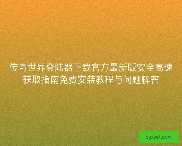 传奇世界登陆器下载官方最新版安全高速获取指南免费安装教程与问题解答