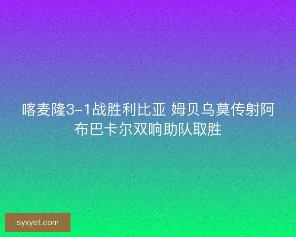 喀麦隆3-1战胜利比亚 姆贝乌莫传射阿布巴卡尔双响助队取胜