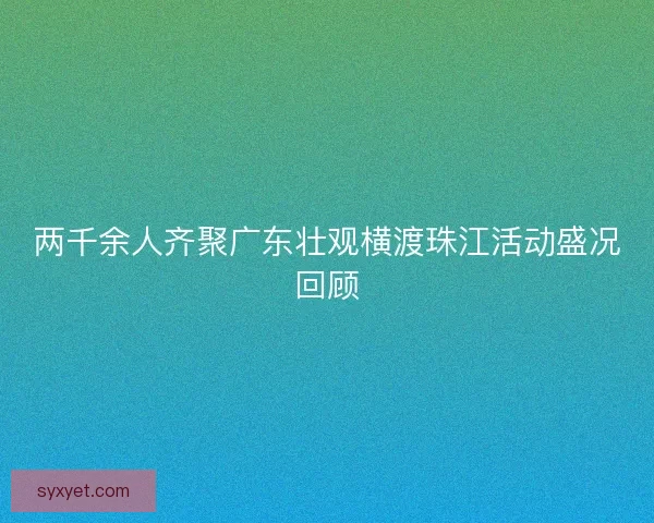 两千余人齐聚广东壮观横渡珠江活动盛况回顾