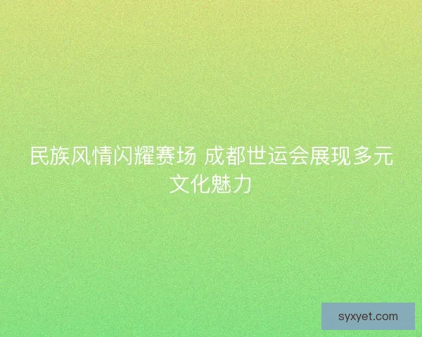 民族风情闪耀赛场 成都世运会展现多元文化魅力