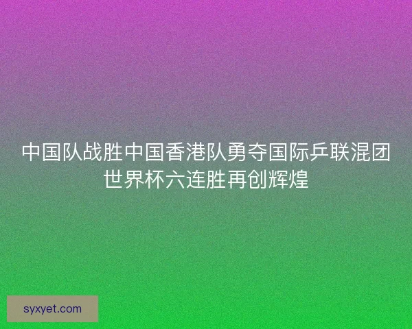 中国队战胜中国香港队勇夺国际乒联混团世界杯六连胜再创辉煌
