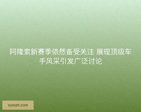 阿隆索新赛季依然备受关注 展现顶级车手风采引发广泛讨论