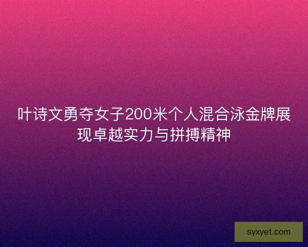 叶诗文勇夺女子200米个人混合泳金牌展现卓越实力与拼搏精神