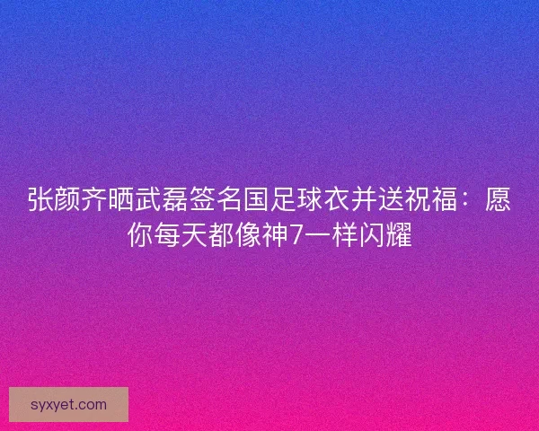 张颜齐晒武磊签名国足球衣并送祝福：愿你每天都像神7一样闪耀