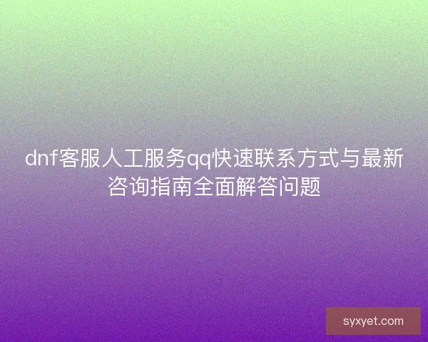 dnf客服人工服务qq快速联系方式与最新咨询指南全面解答问题