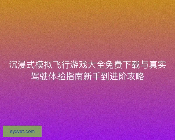 沉浸式模拟飞行游戏大全免费下载与真实驾驶体验指南新手到进阶攻略
