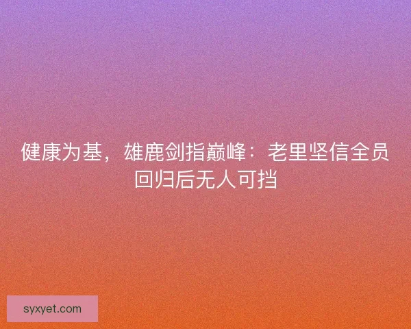 健康为基，雄鹿剑指巅峰：老里坚信全员回归后无人可挡