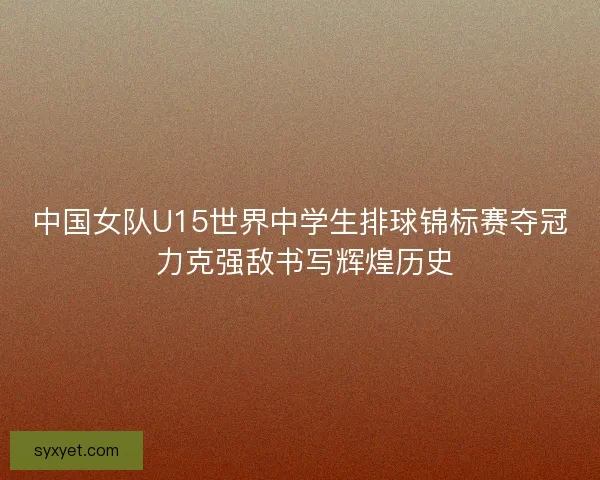 中国女队U15世界中学生排球锦标赛夺冠 力克强敌书写辉煌历史