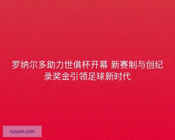 罗纳尔多助力世俱杯开幕 新赛制与创纪录奖金引领足球新时代
