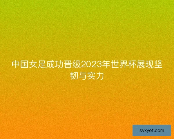 中国女足成功晋级2023年世界杯展现坚韧与实力