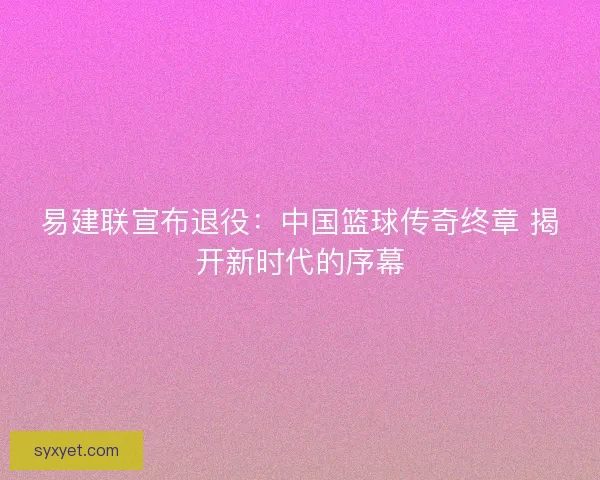 易建联宣布退役：中国篮球传奇终章 揭开新时代的序幕