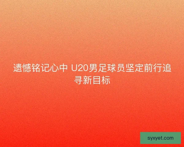 遗憾铭记心中 U20男足球员坚定前行追寻新目标