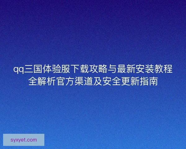 qq三国体验服下载攻略与最新安装教程全解析官方渠道及安全更新指南