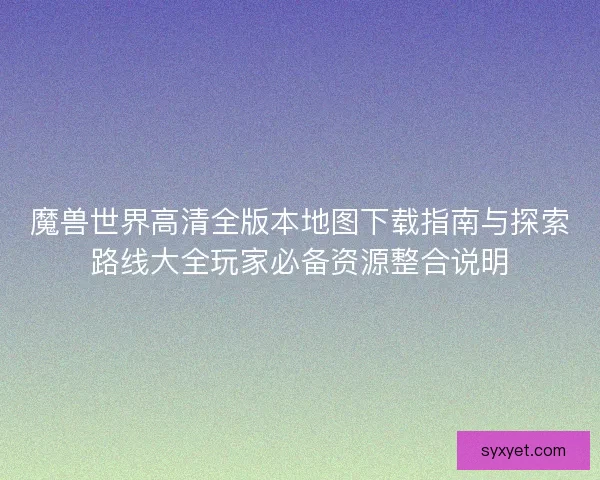 魔兽世界高清全版本地图下载指南与探索路线大全玩家必备资源整合说明