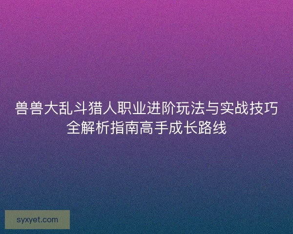 兽兽大乱斗猎人职业进阶玩法与实战技巧全解析指南高手成长路线