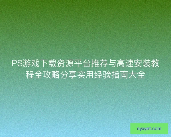 PS游戏下载资源平台推荐与高速安装教程全攻略分享实用经验指南大全