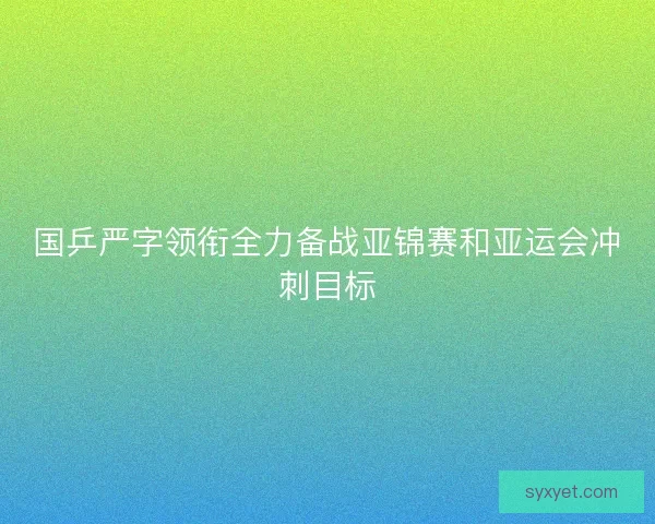 国乒严字领衔全力备战亚锦赛和亚运会冲刺目标