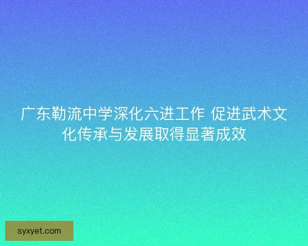 广东勒流中学深化六进工作 促进武术文化传承与发展取得显著成效